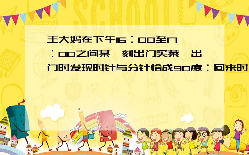 王大妈在下午16：00至17：00之间某一刻出门买菜,出门时发现时针与分针恰成90度；回来时,时间仍在16：00至17：