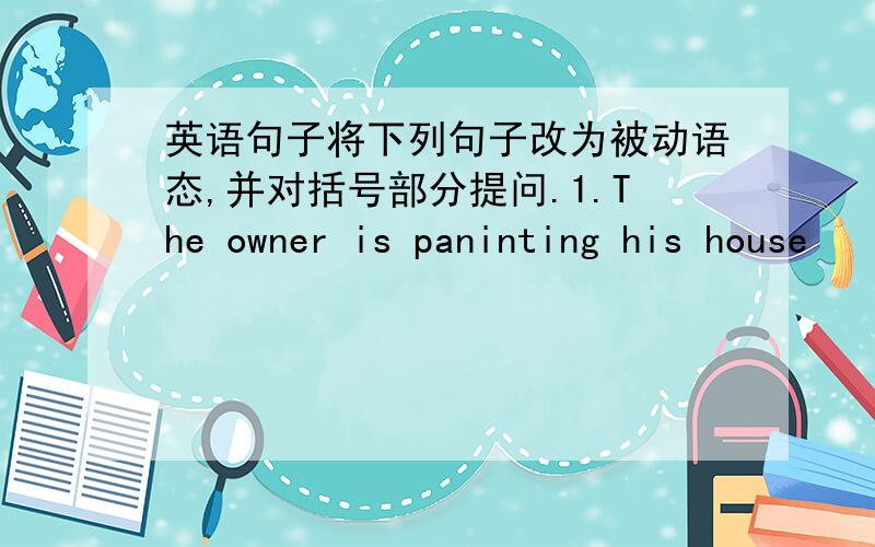 英语句子将下列句子改为被动语态,并对括号部分提问.1.The owner is paninting his house