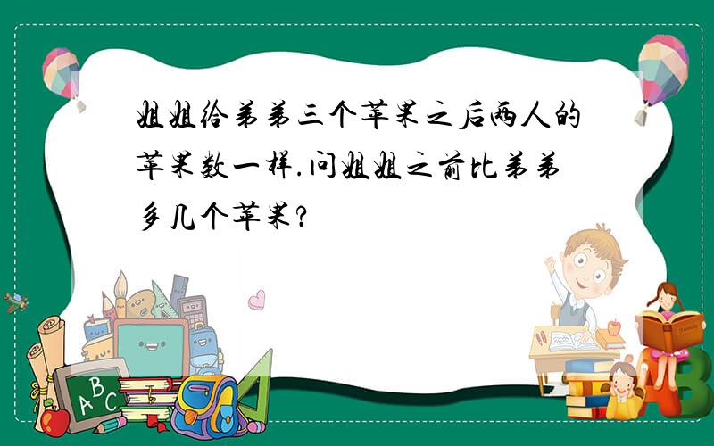 姐姐给弟弟三个苹果之后两人的苹果数一样.问姐姐之前比弟弟多几个苹果?