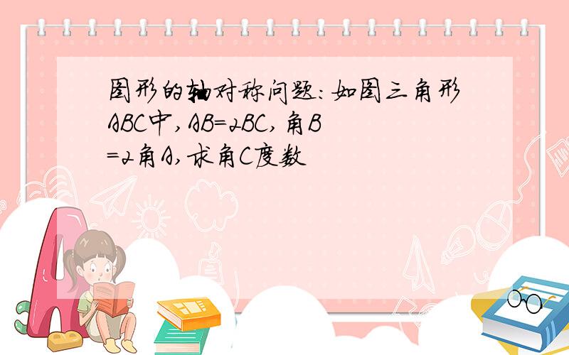 图形的轴对称问题：如图三角形ABC中,AB=2BC,角B=2角A,求角C度数