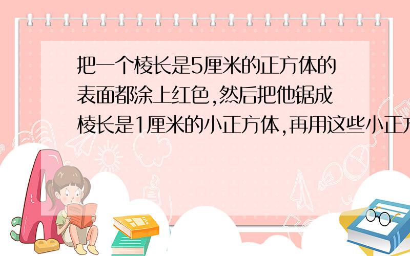 把一个棱长是5厘米的正方体的表面都涂上红色,然后把他锯成棱长是1厘米的小正方体,再用这些小正方体拼成一个表面都是红色的长