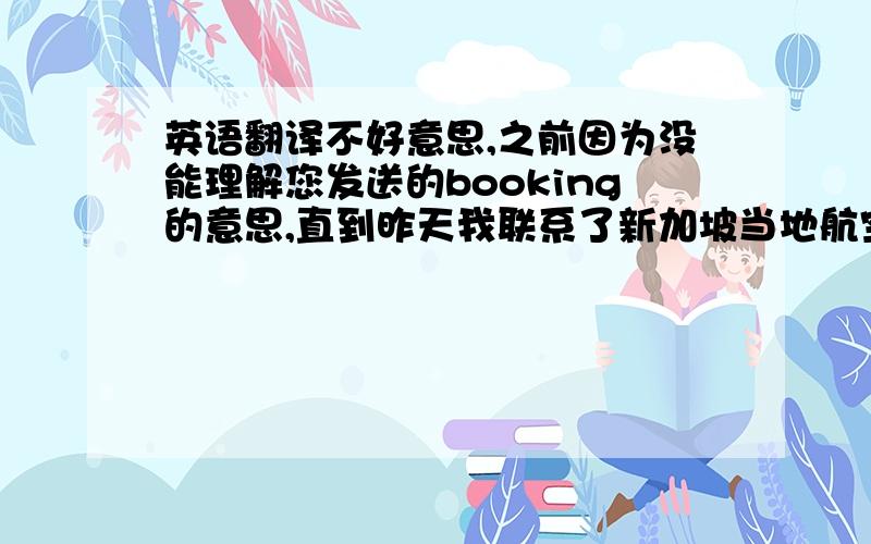 英语翻译不好意思,之前因为没能理解您发送的booking的意思,直到昨天我联系了新加坡当地航空,才被告知因为您去程NO