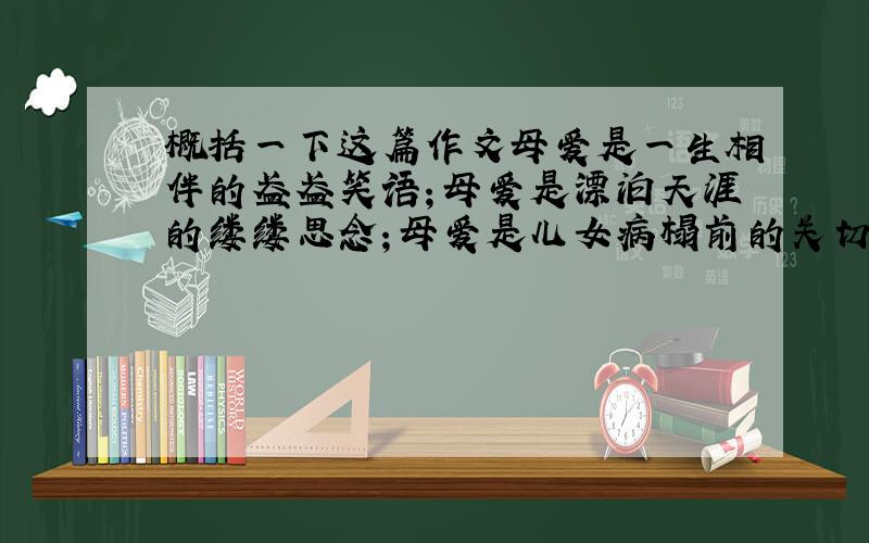 概括一下这篇作文母爱是一生相伴的盈盈笑语；母爱是漂泊天涯的缕缕思念；母爱是儿女病榻前的关切焦灼；母爱是儿女成长的殷殷期盼