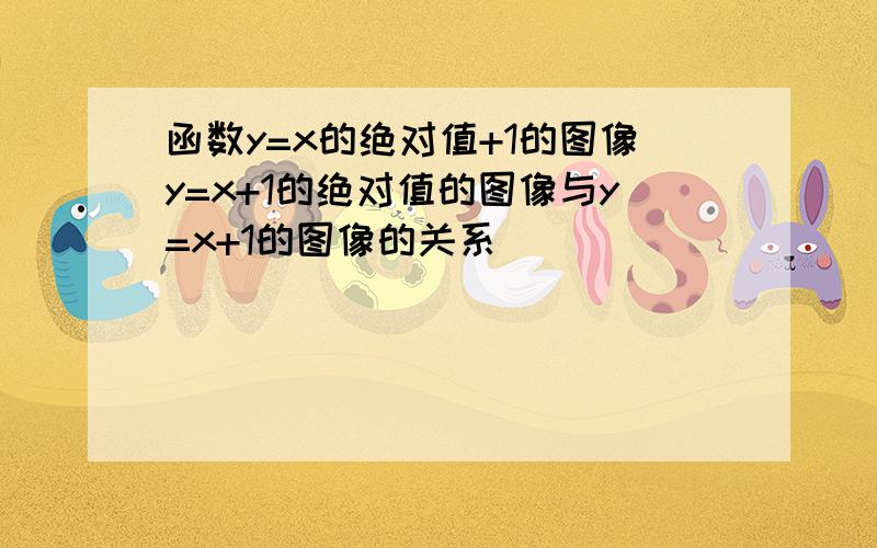 函数y=x的绝对值+1的图像y=x+1的绝对值的图像与y=x+1的图像的关系