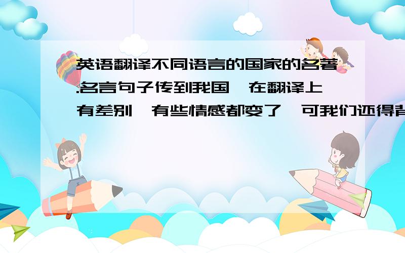 英语翻译不同语言的国家的名著.名言句子传到我国,在翻译上有差别,有些情感都变了,可我们还得背诵,会不会扭曲了真正意思或作