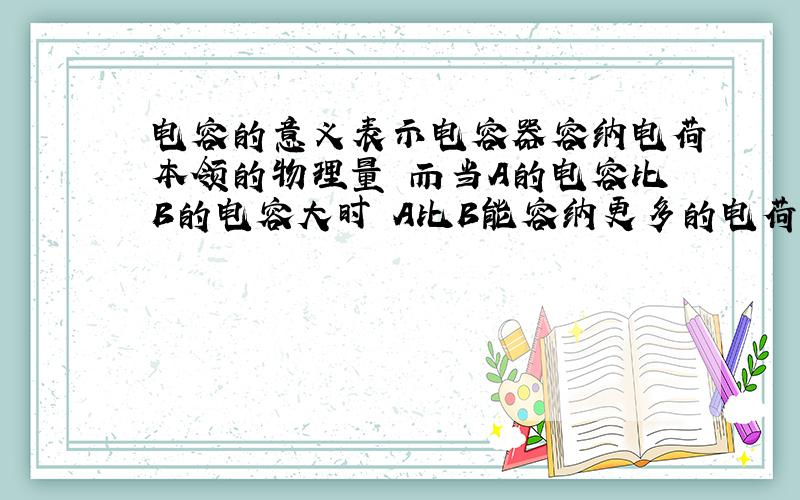 电容的意义表示电容器容纳电荷本领的物理量 而当A的电容比B的电容大时 A比B能容纳更多的电荷为什么不对