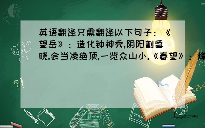 英语翻译只需翻译以下句子：《望岳》：造化钟神秀,阴阳割昏晓.会当凌绝顶,一览众山小.《春望》：烽火连三月,家书抵万金.《