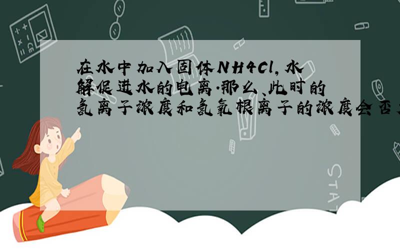 在水中加入固体NH4Cl,水解促进水的电离.那么、此时的氢离子浓度和氢氧根离子的浓度会否大于原来纯水时的相应浓度?（我认