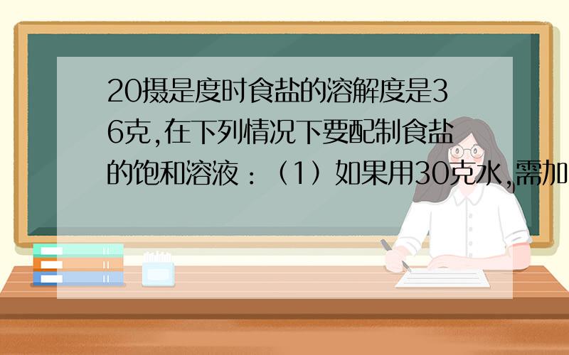 20摄是度时食盐的溶解度是36克,在下列情况下要配制食盐的饱和溶液：（1）如果用30克水,需加食盐多少克?