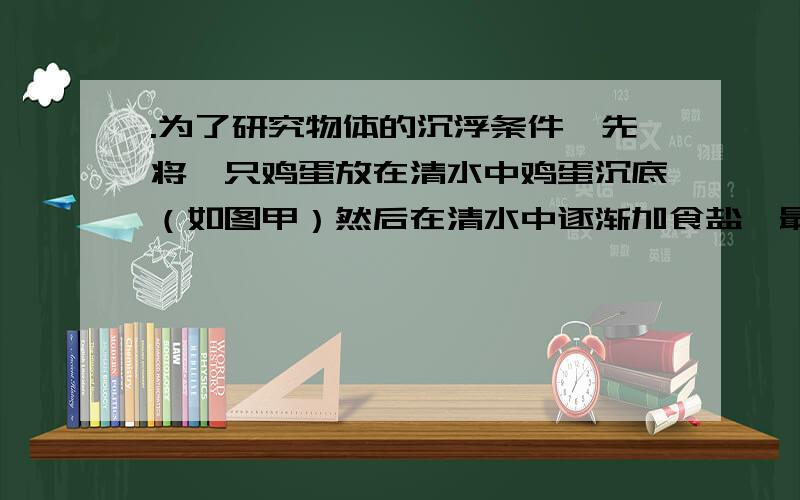 .为了研究物体的沉浮条件,先将一只鸡蛋放在清水中鸡蛋沉底（如图甲）然后在清水中逐渐加食盐,最后鸡蛋在盐水中漂浮（如图乙）