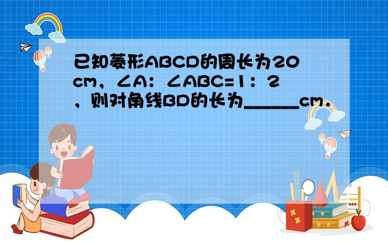 已知菱形ABCD的周长为20cm，∠A：∠ABC=1：2，则对角线BD的长为______cm．