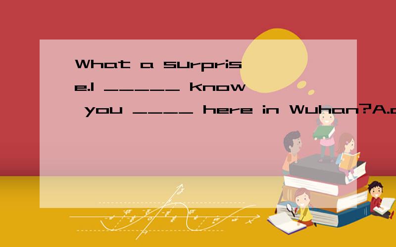 What a surprise.I _____ know you ____ here in Wuhan?A.don't