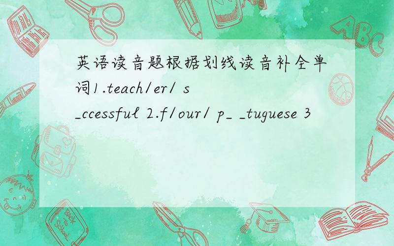 英语读音题根据划线读音补全单词1.teach/er/ s_ccessful 2.f/our/ p_ _tuguese 3