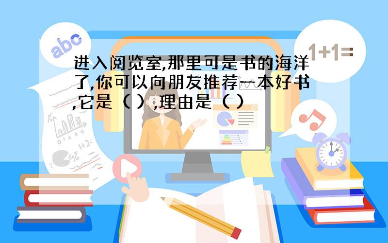 进入阅览室,那里可是书的海洋了,你可以向朋友推荐一本好书,它是（ ）,理由是（ ）