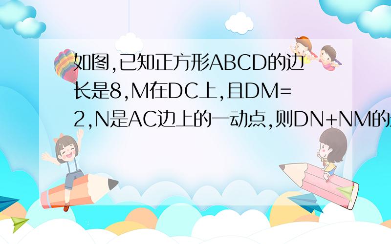 如图,已知正方形ABCD的边长是8,M在DC上,且DM=2,N是AC边上的一动点,则DN+NM的最小值是_______.