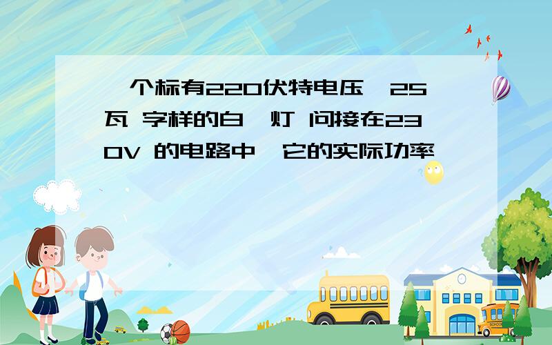 一个标有220伏特电压,25瓦 字样的白炽灯 问接在230V 的电路中,它的实际功率