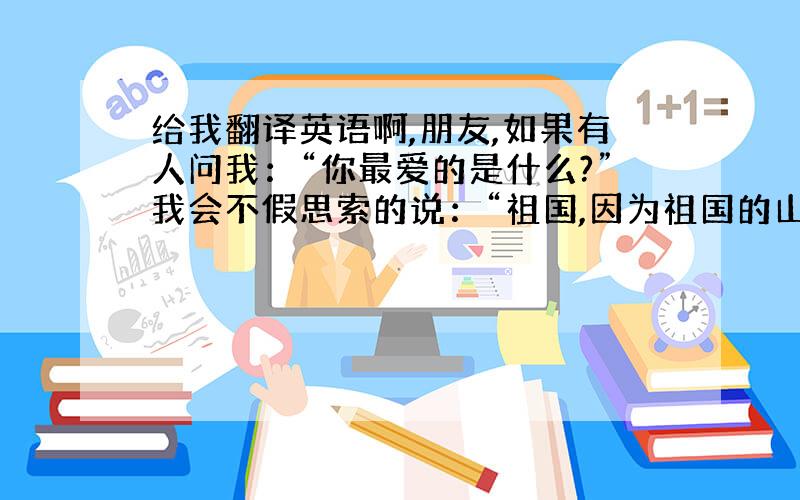 给我翻译英语啊,朋友,如果有人问我：“你最爱的是什么?”我会不假思索的说：“祖国,因为祖国的山山水