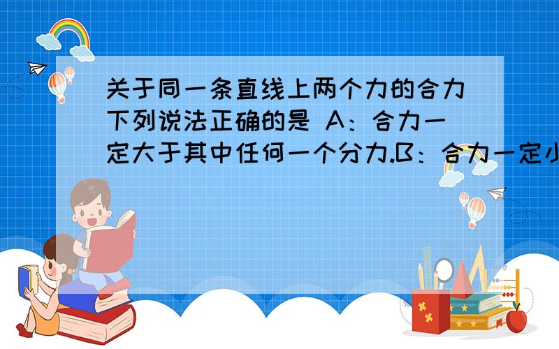 关于同一条直线上两个力的合力下列说法正确的是 A：合力一定大于其中任何一个分力.B：合力一定小于其中任何一个分力.C合力