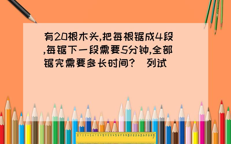 有20根木头,把每根锯成4段,每锯下一段需要5分钟,全部锯完需要多长时间?(列试)