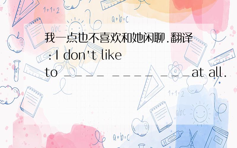 我一点也不喜欢和她闲聊.翻译：I don't like to ____ ____ ___at all.