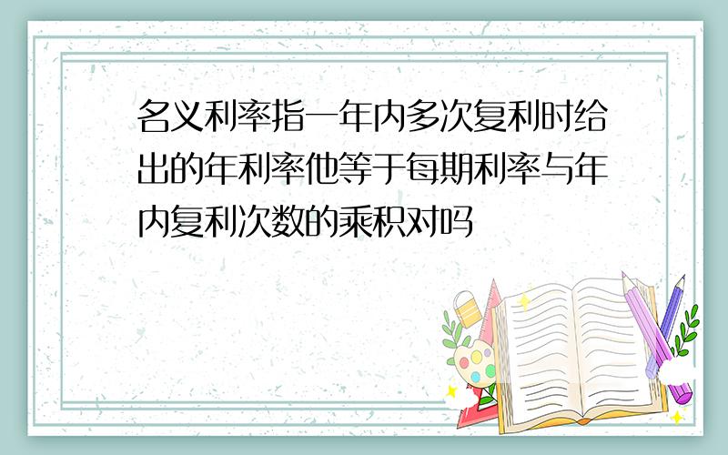 名义利率指一年内多次复利时给出的年利率他等于每期利率与年内复利次数的乘积对吗