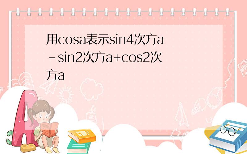 用cosa表示sin4次方a-sin2次方a+cos2次方a