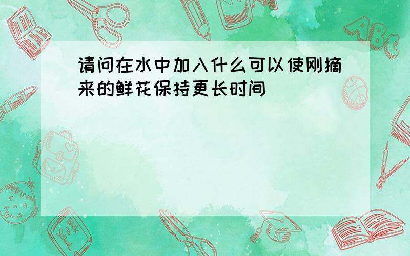 请问在水中加入什么可以使刚摘来的鲜花保持更长时间