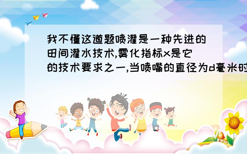 我不懂这道题喷灌是一种先进的田间灌水技术,雾化指标x是它的技术要求之一,当喷嘴的直径为d毫米时,喷头的工作压强为p千怕时