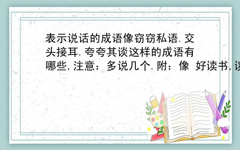 表示说话的成语像窃窃私语.交头接耳.夸夸其谈这样的成语有哪些,注意：多说几个.附：像 好读书,读好书,读书好.知足者常乐