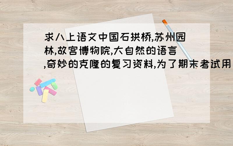 求八上语文中国石拱桥,苏州园林,故宫博物院,大自然的语言,奇妙的克隆的复习资料,为了期末考试用