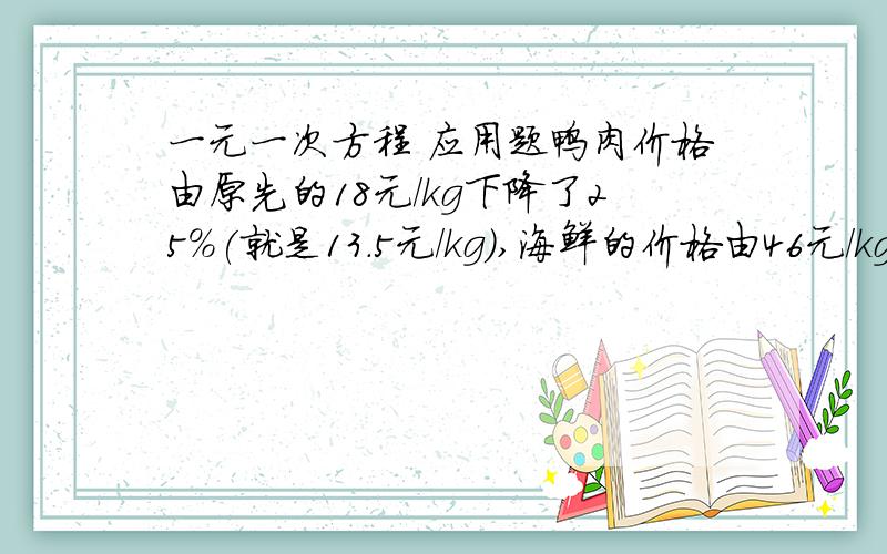 一元一次方程 应用题鸭肉价格由原先的18元/kg下降了25%(就是13.5元/kg),海鲜的价格由46元/kg涨到了50