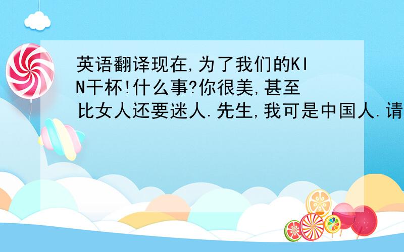 英语翻译现在,为了我们的KIN干杯!什么事?你很美,甚至比女人还要迷人.先生,我可是中国人.请你说中文好吗?想必你没有外