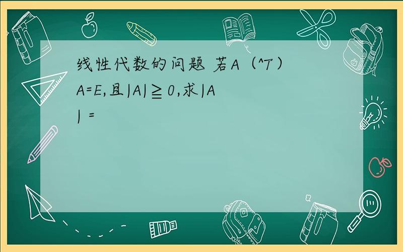 线性代数的问题 若A（^T）A=E,且|A|≧0,求|A| =