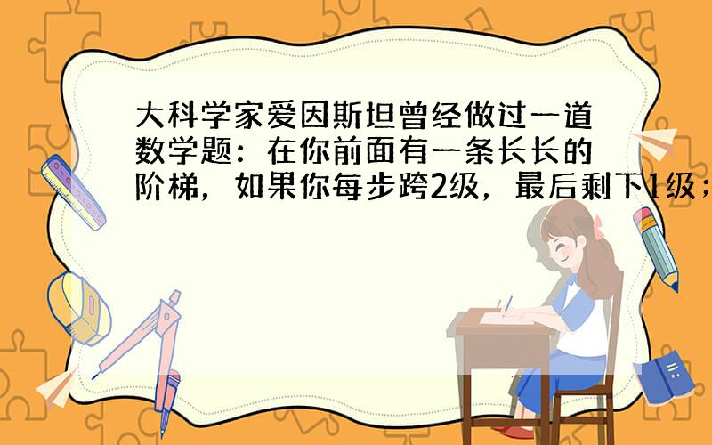 大科学家爱因斯坦曾经做过一道数学题：在你前面有一条长长的阶梯，如果你每步跨2级，最后剩下1级；如果你每步跨3级，最后剩下