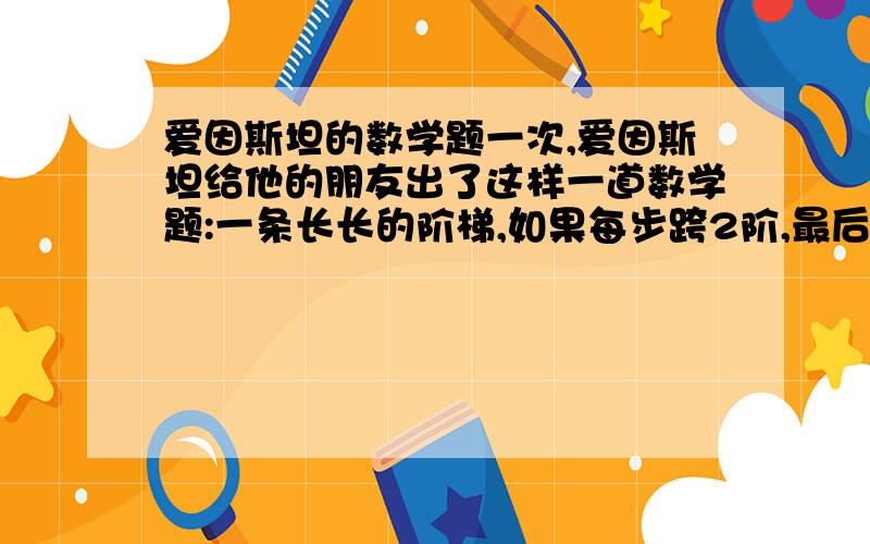 爱因斯坦的数学题一次,爱因斯坦给他的朋友出了这样一道数学题:一条长长的阶梯,如果每步跨2阶,最后剩1阶;每步跨3阶,最后