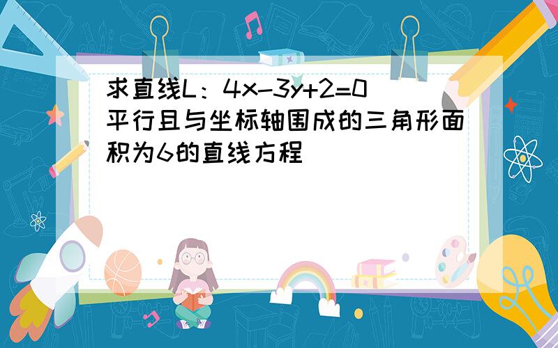 求直线L：4x-3y+2=0平行且与坐标轴围成的三角形面积为6的直线方程