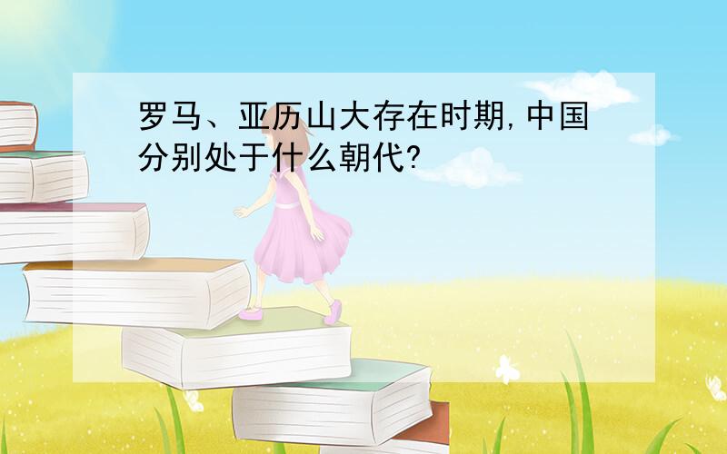 罗马、亚历山大存在时期,中国分别处于什么朝代?