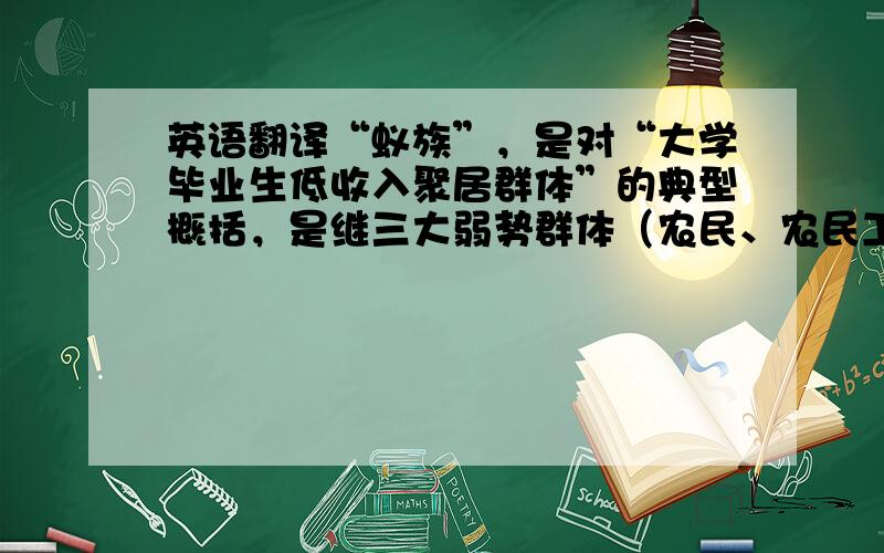 英语翻译“蚁族”，是对“大学毕业生低收入聚居群体”的典型概括，是继三大弱势群体（农民、农民工、下岗职工）之后的第四大弱势