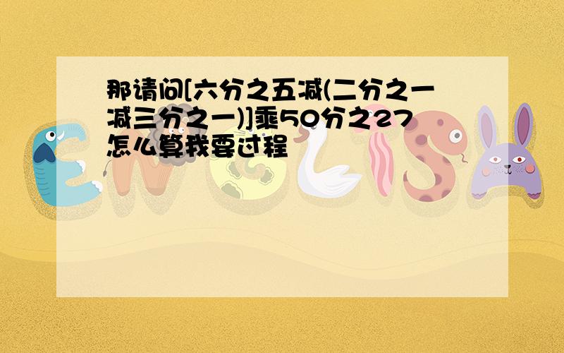 那请问[六分之五减(二分之一减三分之一)]乘50分之27怎么算我要过程