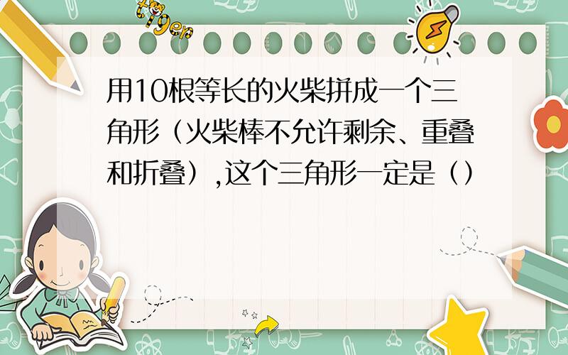 用10根等长的火柴拼成一个三角形（火柴棒不允许剩余、重叠和折叠）,这个三角形一定是（）