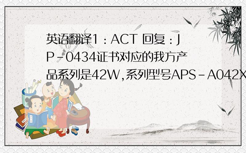 英语翻译1：ACT 回复：JP-0434证书对应的我方产品系列是42W,系列型号APS-A042XXXYYYL-G输出小