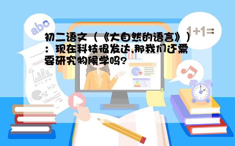 初二语文（《大自然的语言》）：现在科技很发达,那我们还需要研究物候学吗?