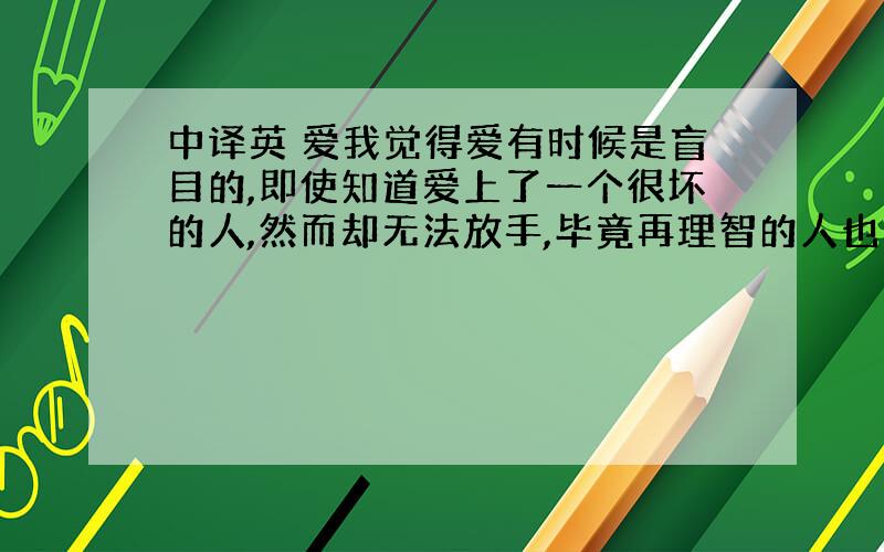 中译英 爱我觉得爱有时候是盲目的,即使知道爱上了一个很坏的人,然而却无法放手,毕竟再理智的人也总有无法控制自己感情的时候