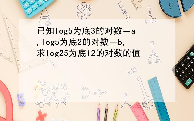 已知log5为底3的对数＝a,log5为底2的对数＝b,求log25为底12的对数的值