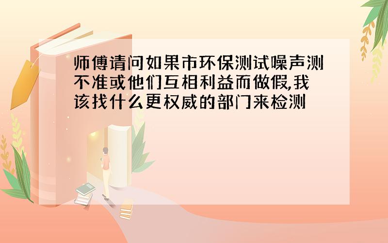 师傅请问如果市环保测试噪声测不准或他们互相利益而做假,我该找什么更权威的部门来检测