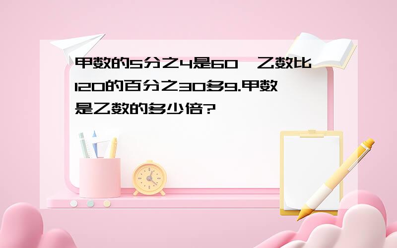 甲数的5分之4是60,乙数比120的百分之30多9.甲数是乙数的多少倍?