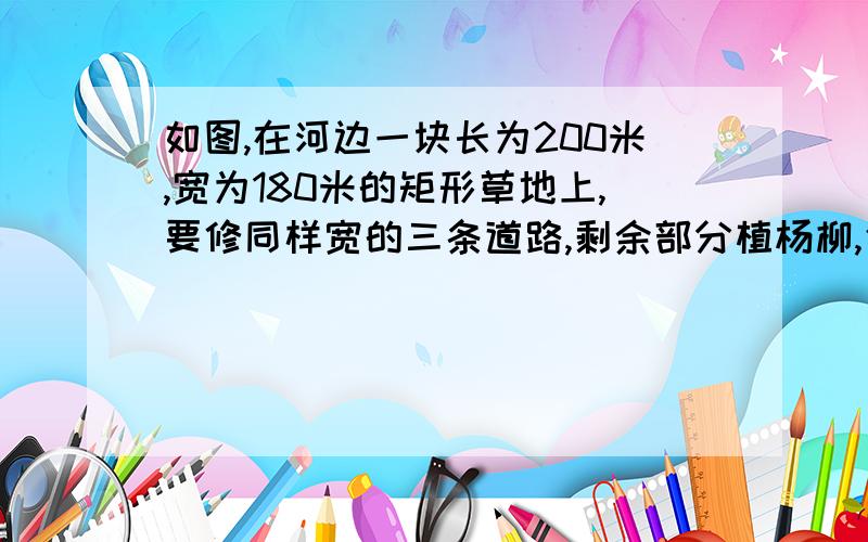 如图,在河边一块长为200米,宽为180米的矩形草地上,要修同样宽的三条道路,剩余部分植杨柳,使