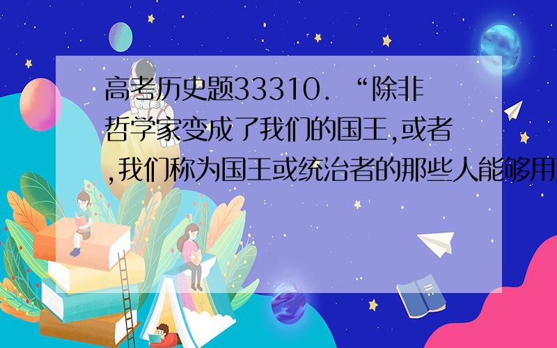 高考历史题33310．“除非哲学家变成了我们的国王,或者,我们称为国王或统治者的那些人能够用严肃认真的态度研究哲学,使得