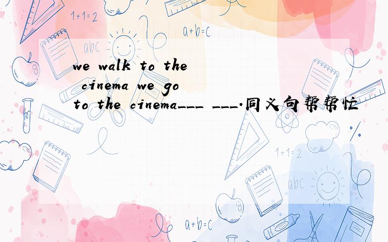 we walk to the cinema we go to the cinema___ ___.同义句帮帮忙