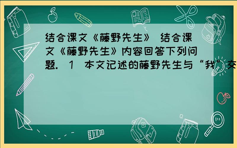 结合课文《藤野先生》 结合课文《藤野先生》内容回答下列问题.(1)本文记述的藤野先生与“我”交往中的四件具体事例分别是什